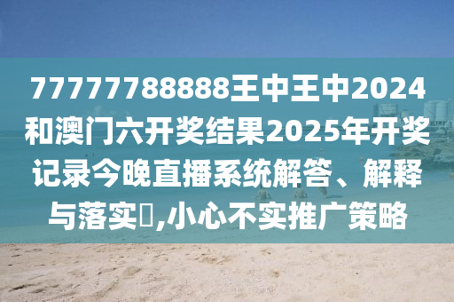 77777788888王中王中2024和澳门六开奖结果2025年开奖记录今晚直播系统解答、解释与落实​,小心不实推广策略