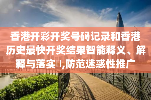香港开彩开奖号码记录和香港历史最快开奖结果智能释义、解释与落实​,防范迷惑性推广