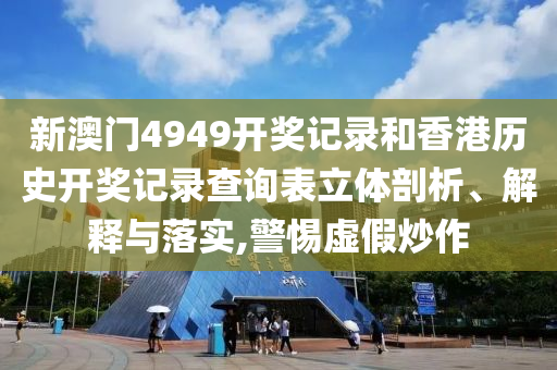 新澳门4949开奖记录和香港历史开奖记录查询表立体剖析、解释与落实,警惕虚假炒作