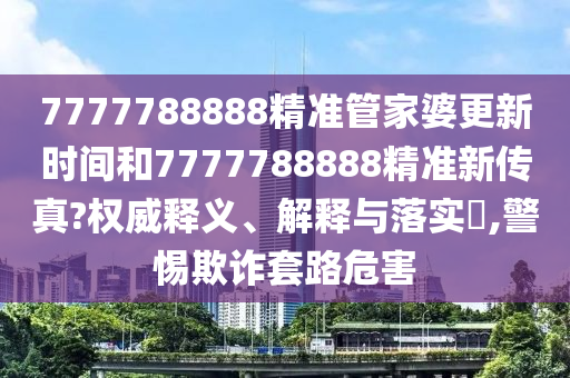 7777788888精准管家婆更新时间和7777788888精准新传真?权威释义、解释与落实​,警惕欺诈套路危害