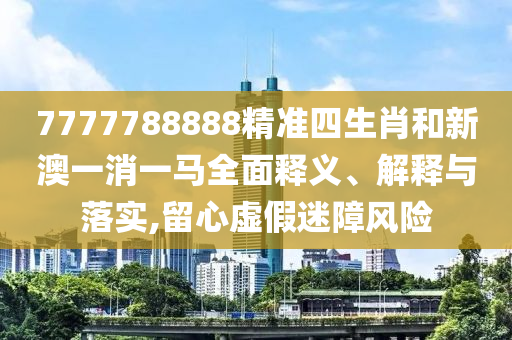7777788888精准四生肖和新澳一消一马全面释义、解释与落实,留心虚假迷障风险