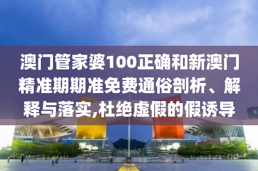 澳门管家婆100正确和新澳门精准期期准免费通俗剖析、解释与落实,杜绝虚假的假诱导
