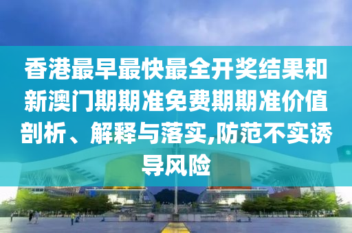香港最早最快最全开奖结果和新澳门期期准免费期期准价值剖析、解释与落实,防范不实诱导风险