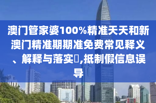 澳门管家婆100%精准天天和新澳门精准期期准免费常见释义、解释与落实​,抵制假信息误导