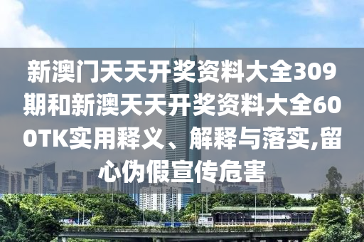 新澳门天天开奖资料大全309期和新澳天天开奖资料大全600TK实用释义、解释与落实,留心伪假宣传危害