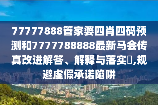 77777888管家婆四肖四码预测和7777788888最新马会传真改进解答、解释与落实​,规避虚假承诺陷阱