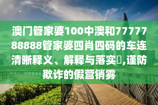 澳门管家婆100中澳和7777788888管家婆四肖四码的车连清晰释义、解释与落实​,谨防欺诈的假营销雾