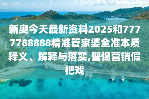 新奥今天最新资料2025和7777788888精准管家婆全准本质释义、解释与落实,警惕营销假把戏