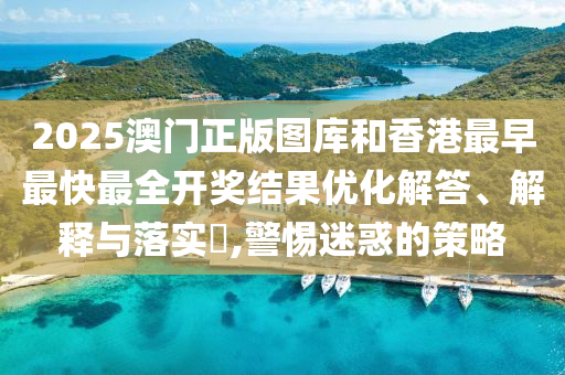 2025澳门正版图库和香港最早最快最全开奖结果优化解答、解释与落实​,警惕迷惑的策略
