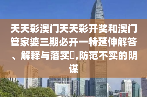 天天彩澳门天天彩开奖和澳门管家婆三期必开一特延伸解答、解释与落实​,防范不实的阴谋