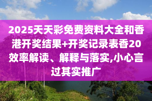 2025天天彩免费资料大全和香港开奖结果+开奖记录表香20效率解读、解释与落实,小心言过其实推广