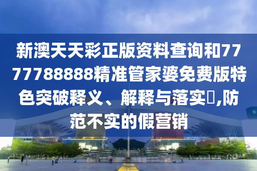 新澳天天彩正版资料查询和7777788888精准管家婆免费版特色突破释义、解释与落实​,防范不实的假营销