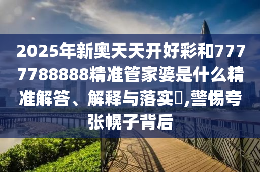 2025年新奥天天开好彩和7777788888精准管家婆是什么精准解答、解释与落实​,警惕夸张幌子背后