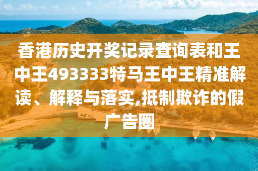 香港历史开奖记录查询表和王中王493333特马王中王精准解读、解释与落实,抵制欺诈的假广告圈